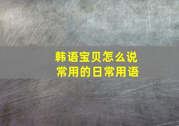 韩语宝贝怎么说 常用的日常用语